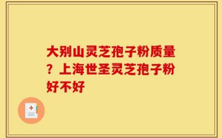 大别山灵芝孢子粉质量？上海世圣灵芝孢子粉好不好
