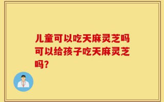 儿童可以吃天麻灵芝吗可以给孩子吃天麻灵芝吗？