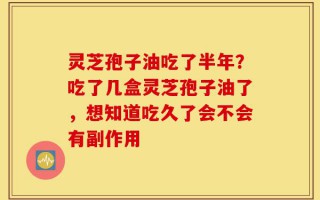 灵芝孢子油吃了半年？吃了几盒灵芝孢子油了，想知道吃久了会不会有副作用