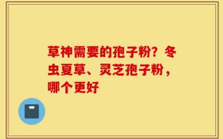 草神需要的孢子粉？冬虫夏草、灵芝孢子粉，哪个更好
