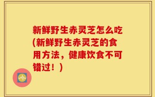 新鲜野生赤灵芝怎么吃(新鲜野生赤灵芝的食用方法，健康饮食不可错过！)