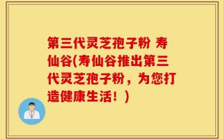 第三代灵芝孢子粉 寿仙谷(寿仙谷推出第三代灵芝孢子粉，为您打造健康生活！)