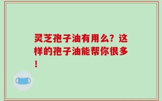灵芝孢子油有用么？这样的孢子油能帮你很多！
