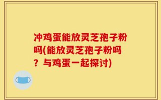 冲鸡蛋能放灵芝孢子粉吗(能放灵芝孢子粉吗？与鸡蛋一起探讨)
