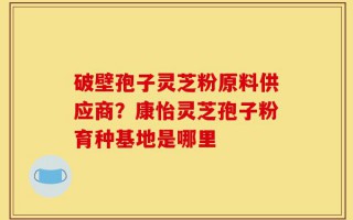 破壁孢子灵芝粉原料供应商？康怡灵芝孢子粉育种基地是哪里