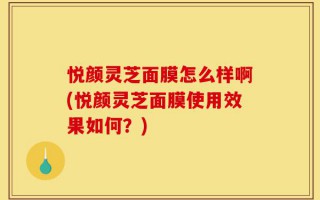 悦颜灵芝面膜怎么样啊(悦颜灵芝面膜使用效果如何？)