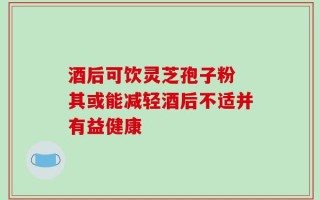 酒后可饮灵芝孢子粉 其或能减轻酒后不适并有益健康