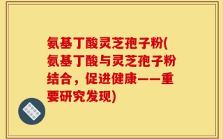 氨基丁酸灵芝孢子粉(氨基丁酸与灵芝孢子粉结合，促进健康——重要研究发现)
