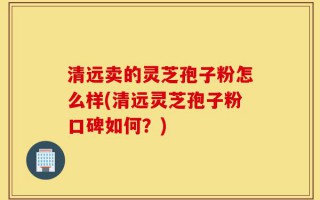 清远卖的灵芝孢子粉怎么样(清远灵芝孢子粉口碑如何？)