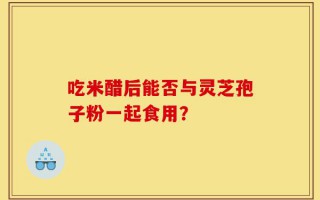 吃米醋后能否与灵芝孢子粉一起食用？