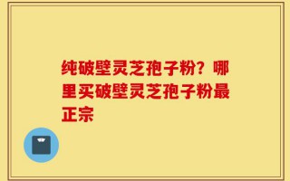 纯破壁灵芝孢子粉？哪里买破壁灵芝孢子粉最正宗