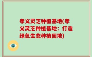 孝义灵芝种植基地(孝义灵芝种植基地：打造绿色生态种植园地)