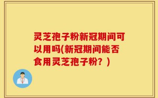 灵芝孢子粉新冠期间可以用吗(新冠期间能否食用灵芝孢子粉？)