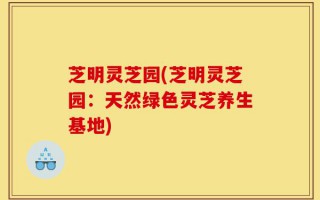 芝明灵芝园(芝明灵芝园：天然绿色灵芝养生基地)