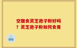 空腹食灵芝孢子粉好吗？灵芝孢子粉如何食用