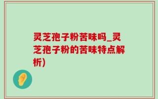 灵芝孢子粉苦味吗_灵芝孢子粉的苦味特点解析)