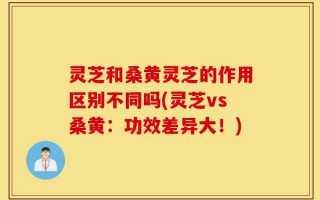 灵芝和桑黄灵芝的作用区别不同吗(灵芝vs桑黄：功效差异大！)