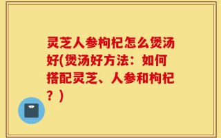 灵芝人参枸杞怎么煲汤好(煲汤好方法：如何搭配灵芝、人参和枸杞？)