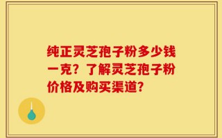 纯正灵芝孢子粉多少钱一克？了解灵芝孢子粉价格及购买渠道？