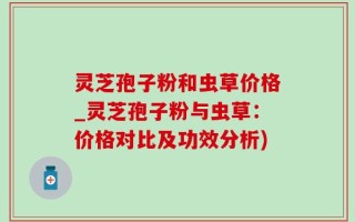 灵芝孢子粉和虫草价格_灵芝孢子粉与虫草：价格对比及功效分析)