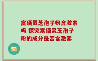 富硒灵芝孢子粉含激素吗 探究富硒灵芝孢子粉的成分是否含激素