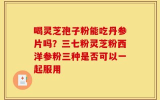 喝灵芝孢子粉能吃丹参片吗？三七粉灵芝粉西洋参粉三种是否可以一起服用