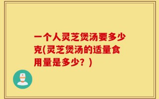 一个人灵芝煲汤要多少克(灵芝煲汤的适量食用量是多少？)