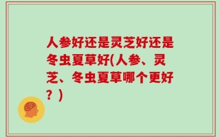 人参好还是灵芝好还是冬虫夏草好(人参、灵芝、冬虫夏草哪个更好？)