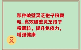 那种破壁灵芝孢子粉颗粒_高效破壁灵芝孢子粉颗粒，提升免疫力，增强健康