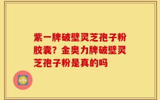 紫一牌破壁灵芝孢子粉胶囊？金奥力牌破壁灵芝孢子粉是真的吗