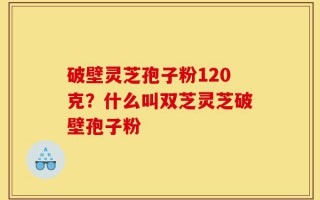 破壁灵芝孢子粉120克？什么叫双芝灵芝破壁孢子粉