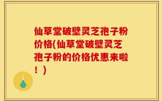 仙草堂破壁灵芝孢子粉价格(仙草堂破壁灵芝孢子粉的价格优惠来啦！)