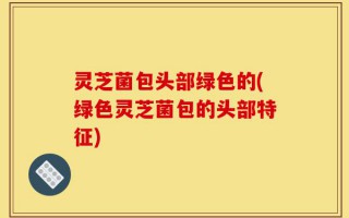 灵芝菌包头部绿色的(绿色灵芝菌包的头部特征)