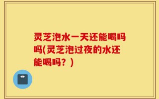 灵芝泡水一天还能喝吗吗(灵芝泡过夜的水还能喝吗？)