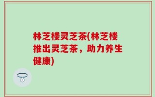 林芝楼灵芝茶(林芝楼推出灵芝茶，助力养生健康)