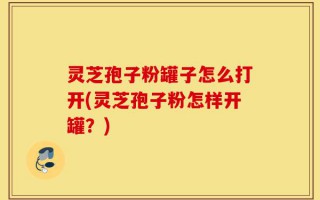 灵芝孢子粉罐子怎么打开(灵芝孢子粉怎样开罐？)