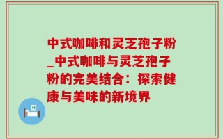 中式咖啡和灵芝孢子粉_中式咖啡与灵芝孢子粉的完美结合：探索健康与美味的新境界