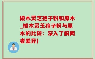 椴木灵芝孢子粉和原木_椴木灵芝孢子粉与原木的比较：深入了解两者差异)