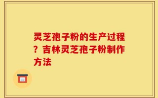 灵芝孢子粉的生产过程？吉林灵芝孢子粉制作方法