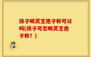 孩子喝灵芝孢子粉可以吗(孩子可否喝灵芝孢子粉？)