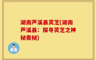 湖南芦溪县灵芝(湖南芦溪县：探寻灵芝之神秘奥秘)