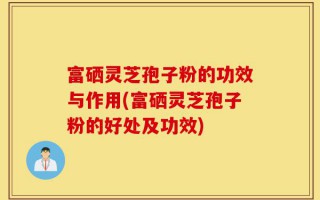 富硒灵芝孢子粉的功效与作用(富硒灵芝孢子粉的好处及功效)