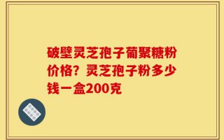 破壁灵芝孢子葡聚糖粉价格？灵芝孢子粉多少钱一盒200克