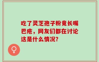 吃了灵芝孢子粉竟长嘴巴疮，网友们都在讨论这是什么情况？
