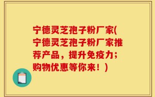 宁德灵芝孢子粉厂家(宁德灵芝孢子粉厂家推荐产品，提升免疫力；购物优惠等你来！)