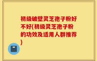 初级破壁灵芝孢子粉好不好(初级灵芝孢子粉的功效及适用人群推荐)