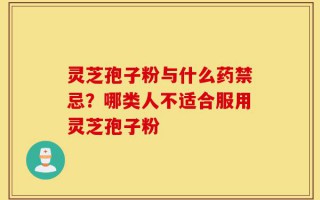 灵芝孢子粉与什么药禁忌？哪类人不适合服用灵芝孢子粉