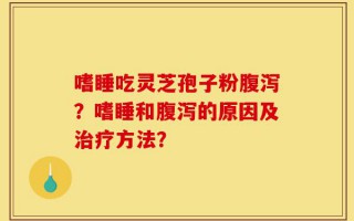 嗜睡吃灵芝孢子粉腹泻？嗜睡和腹泻的原因及治疗方法？