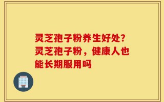灵芝孢子粉养生好处？灵芝孢子粉，健康人也能长期服用吗