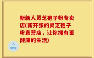 新新人灵芝孢子粉专卖店(新开张的灵芝孢子粉直营店，让你拥有更健康的生活)